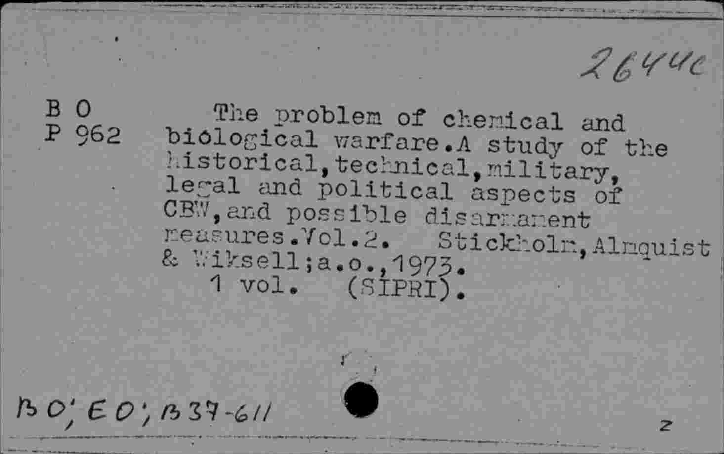 ﻿
B 0
P 962
The problem of chemical and biological warfare.A study of the 1. is tor leal, technical, military, legal and political aspects of CB’V.and possible disarmament measures.Vol.2.	Stickholm,Almquist
& V.iksell; a. o., 1973.
1 vol. (SIPRI).
ft o' e o \ n> Z7-6//